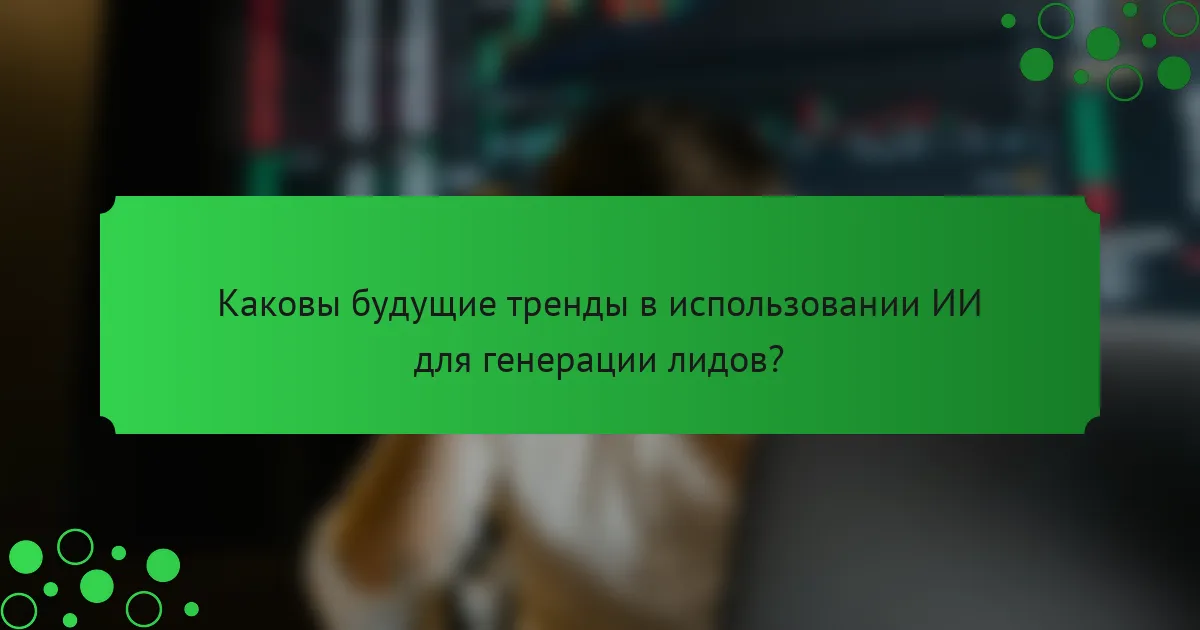 Каковы будущие тренды в использовании ИИ для генерации лидов?