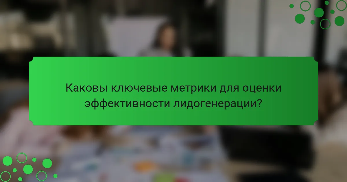 Каковы ключевые метрики для оценки эффективности лидогенерации?