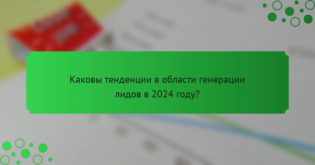 Каковы тенденции в области генерации лидов в 2024 году?